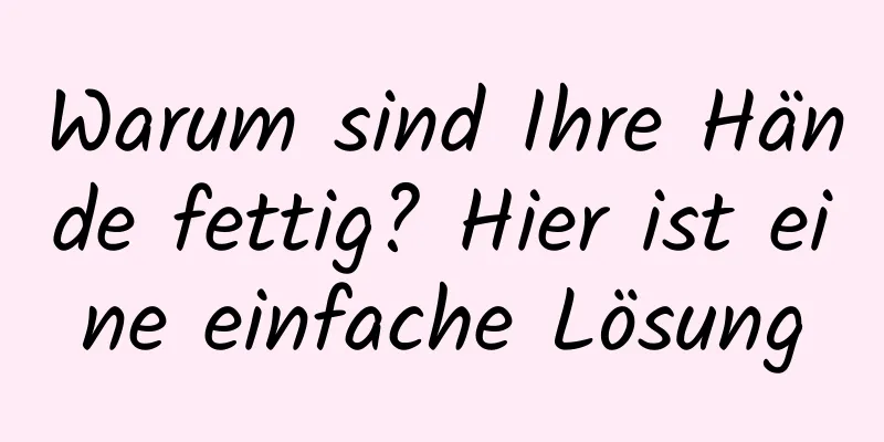 Warum sind Ihre Hände fettig? Hier ist eine einfache Lösung