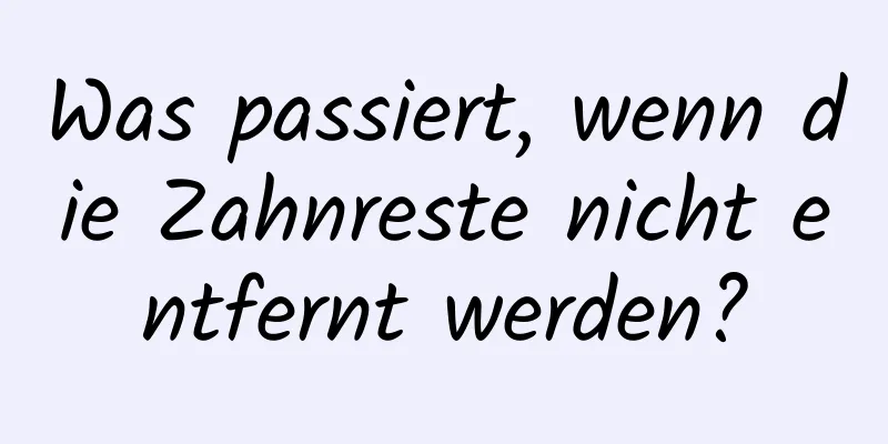 Was passiert, wenn die Zahnreste nicht entfernt werden?