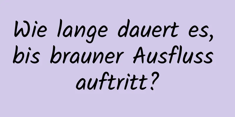 Wie lange dauert es, bis brauner Ausfluss auftritt?