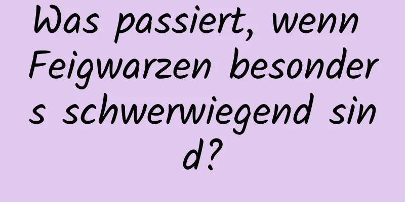 Was passiert, wenn Feigwarzen besonders schwerwiegend sind?