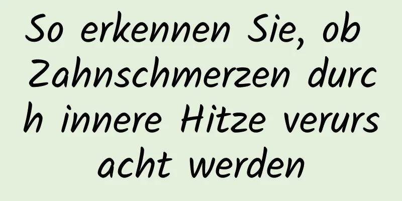 So erkennen Sie, ob Zahnschmerzen durch innere Hitze verursacht werden