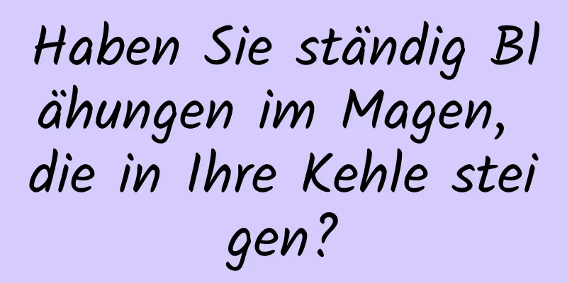 Haben Sie ständig Blähungen im Magen, die in Ihre Kehle steigen?