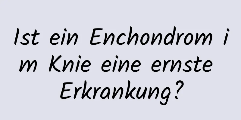 Ist ein Enchondrom im Knie eine ernste Erkrankung?