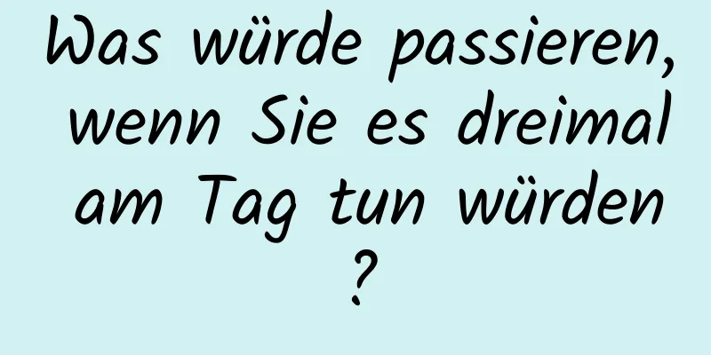 Was würde passieren, wenn Sie es dreimal am Tag tun würden?