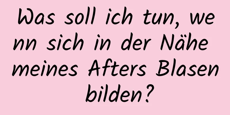 Was soll ich tun, wenn sich in der Nähe meines Afters Blasen bilden?