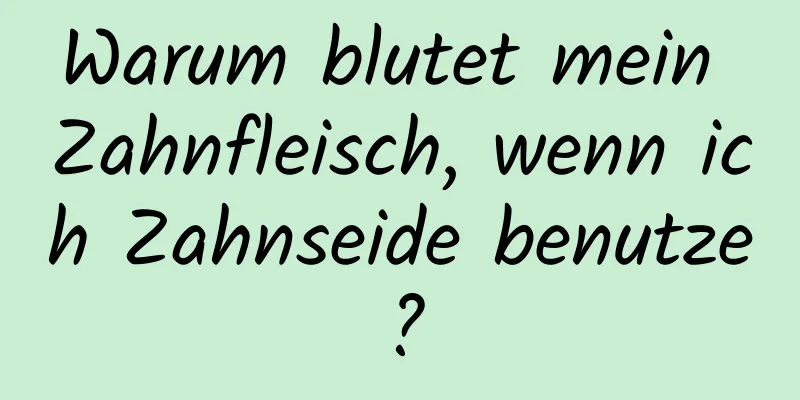 Warum blutet mein Zahnfleisch, wenn ich Zahnseide benutze?