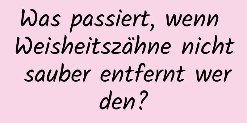 Was passiert, wenn Weisheitszähne nicht sauber entfernt werden?