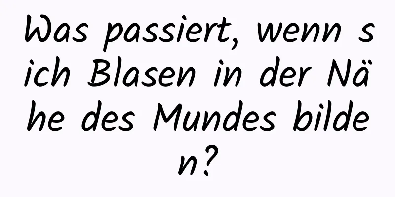 Was passiert, wenn sich Blasen in der Nähe des Mundes bilden?