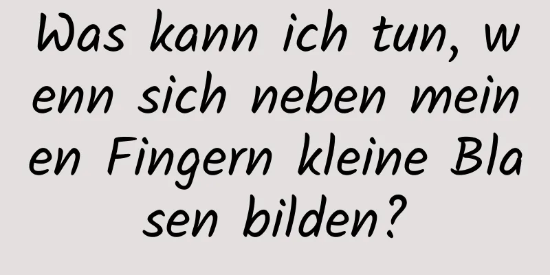 Was kann ich tun, wenn sich neben meinen Fingern kleine Blasen bilden?