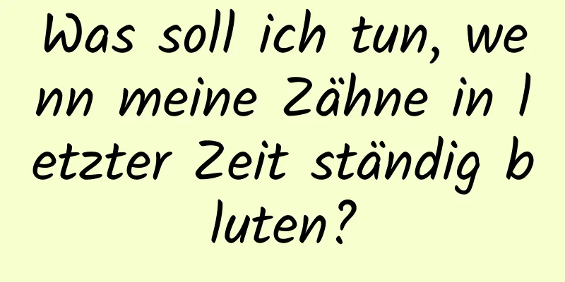 Was soll ich tun, wenn meine Zähne in letzter Zeit ständig bluten?