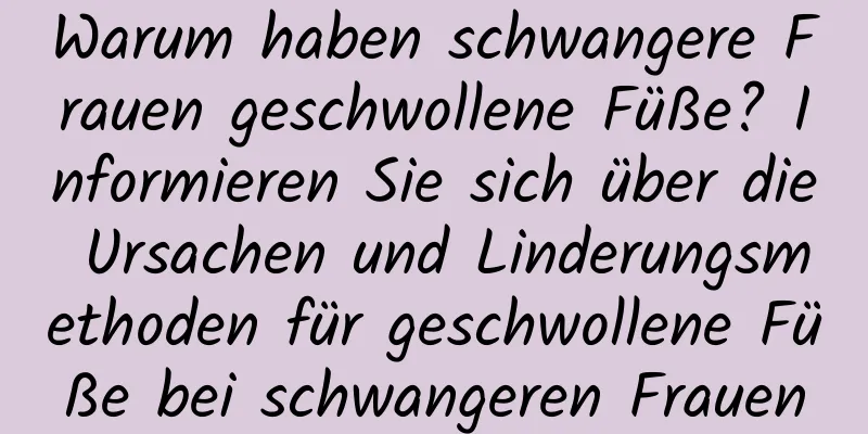 Warum haben schwangere Frauen geschwollene Füße? Informieren Sie sich über die Ursachen und Linderungsmethoden für geschwollene Füße bei schwangeren Frauen