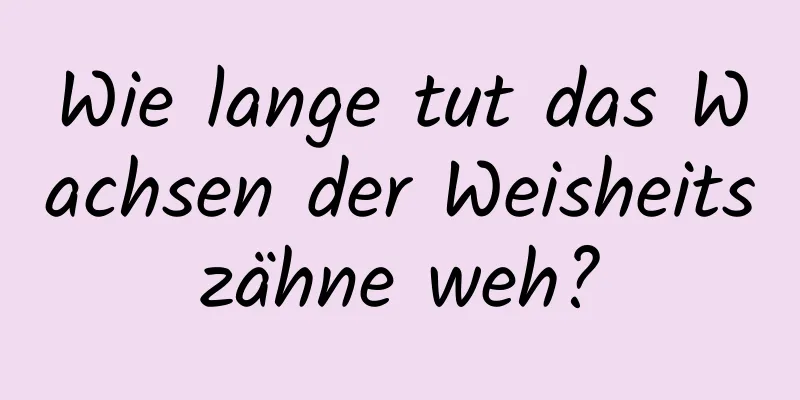 Wie lange tut das Wachsen der Weisheitszähne weh?