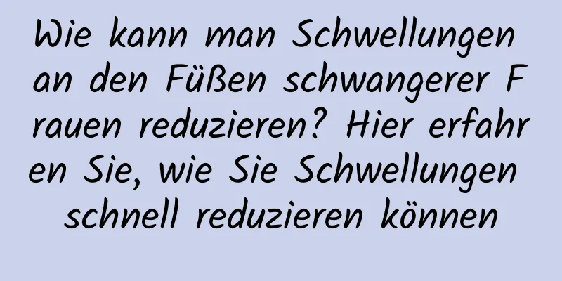 Wie kann man Schwellungen an den Füßen schwangerer Frauen reduzieren? Hier erfahren Sie, wie Sie Schwellungen schnell reduzieren können