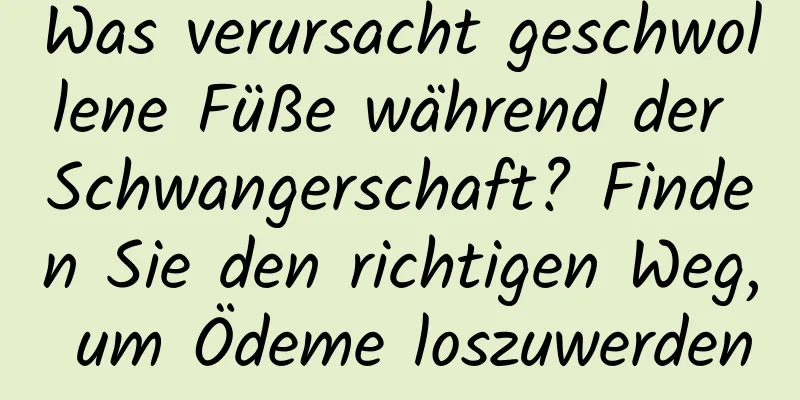 Was verursacht geschwollene Füße während der Schwangerschaft? Finden Sie den richtigen Weg, um Ödeme loszuwerden