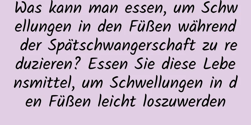 Was kann man essen, um Schwellungen in den Füßen während der Spätschwangerschaft zu reduzieren? Essen Sie diese Lebensmittel, um Schwellungen in den Füßen leicht loszuwerden