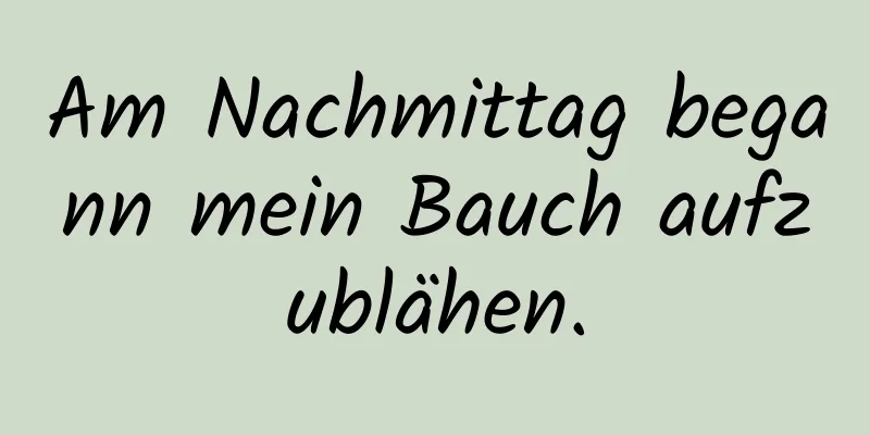 Am Nachmittag begann mein Bauch aufzublähen.