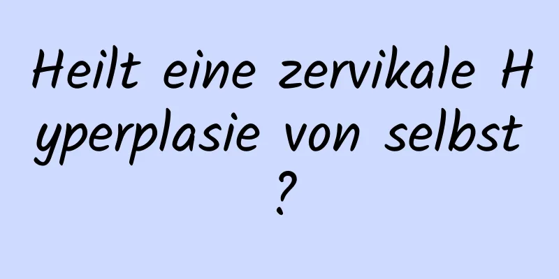 Heilt eine zervikale Hyperplasie von selbst?