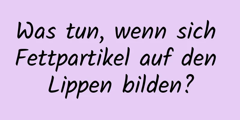 Was tun, wenn sich Fettpartikel auf den Lippen bilden?