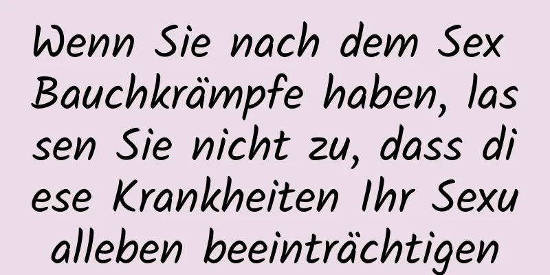 Wenn Sie nach dem Sex Bauchkrämpfe haben, lassen Sie nicht zu, dass diese Krankheiten Ihr Sexualleben beeinträchtigen