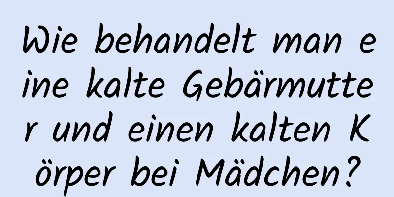 Wie behandelt man eine kalte Gebärmutter und einen kalten Körper bei Mädchen?