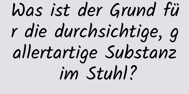 Was ist der Grund für die durchsichtige, gallertartige Substanz im Stuhl?