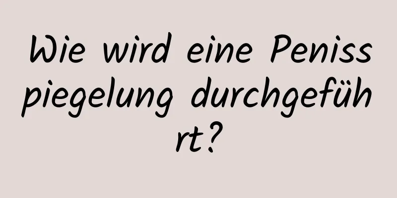 Wie wird eine Penisspiegelung durchgeführt?