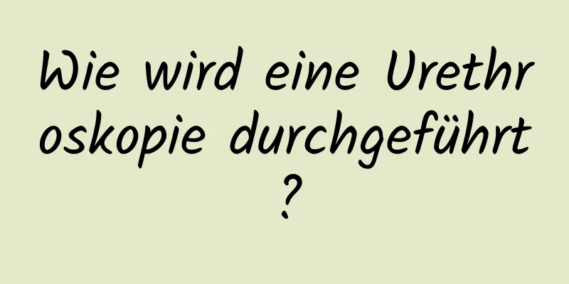 Wie wird eine Urethroskopie durchgeführt?