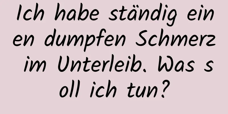 Ich habe ständig einen dumpfen Schmerz im Unterleib. Was soll ich tun?