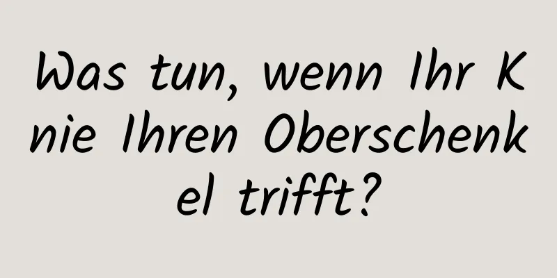 Was tun, wenn Ihr Knie Ihren Oberschenkel trifft?