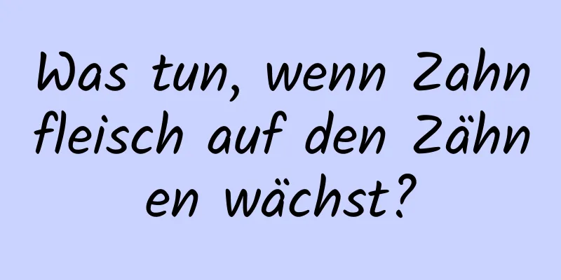 Was tun, wenn Zahnfleisch auf den Zähnen wächst?