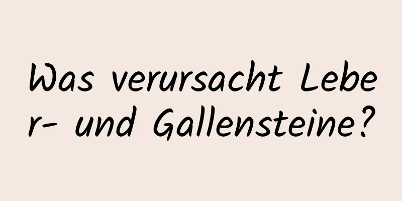 Was verursacht Leber- und Gallensteine?