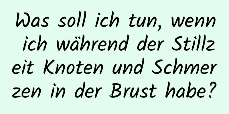 Was soll ich tun, wenn ich während der Stillzeit Knoten und Schmerzen in der Brust habe?