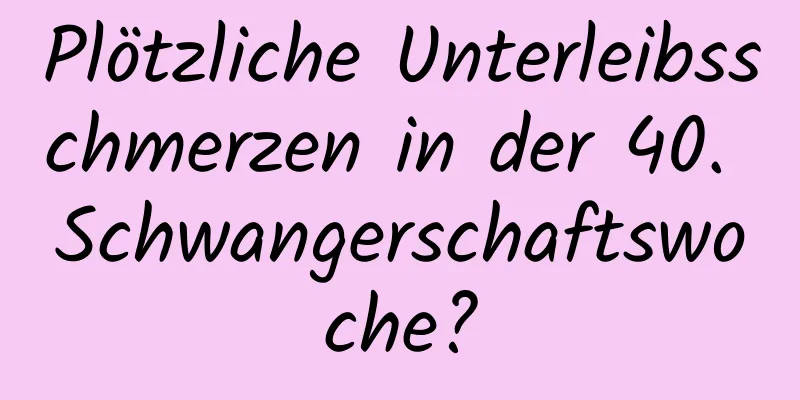 Plötzliche Unterleibsschmerzen in der 40. Schwangerschaftswoche?