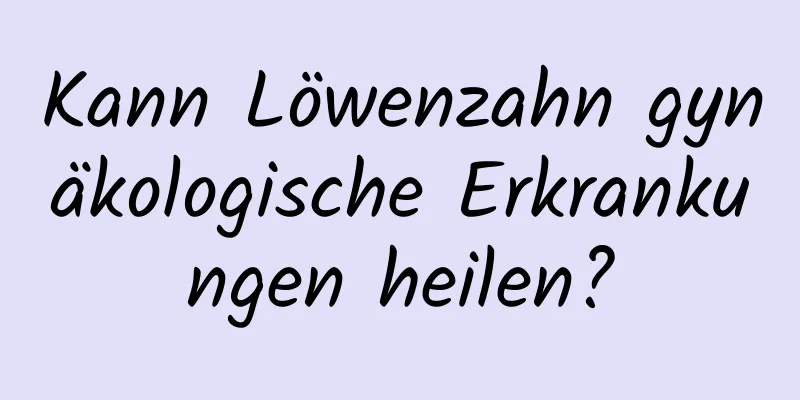 Kann Löwenzahn gynäkologische Erkrankungen heilen?