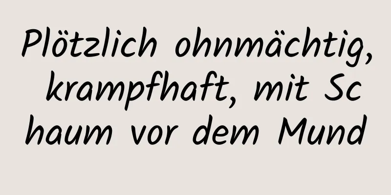 Plötzlich ohnmächtig, krampfhaft, mit Schaum vor dem Mund