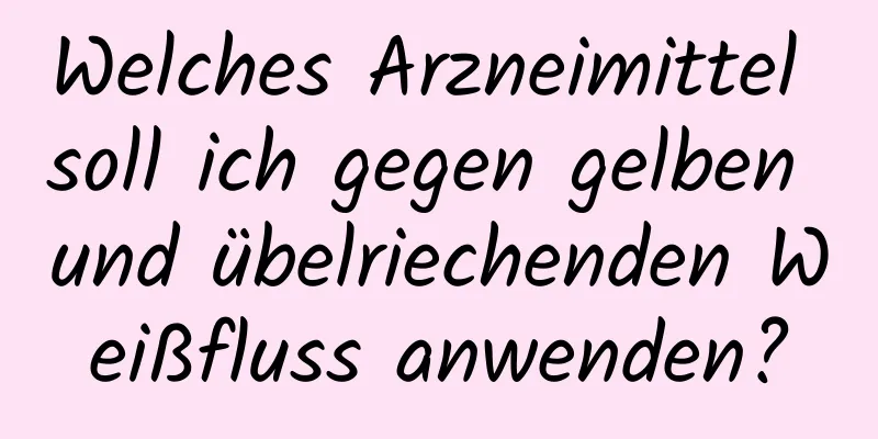 Welches Arzneimittel soll ich gegen gelben und übelriechenden Weißfluss anwenden?