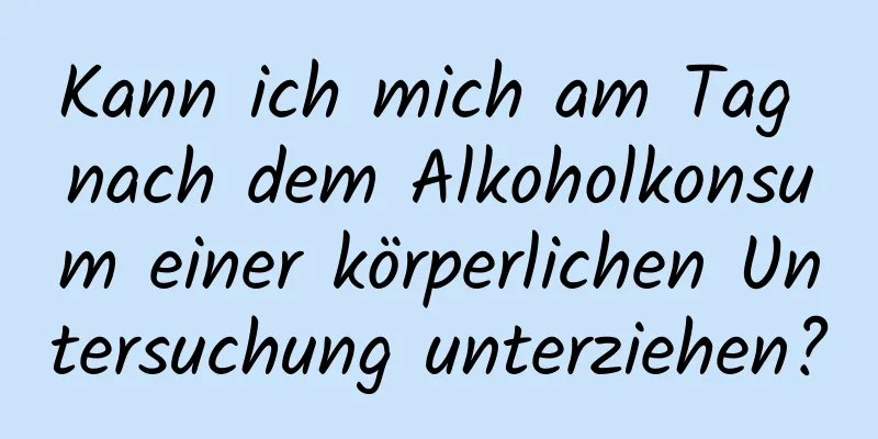 Kann ich mich am Tag nach dem Alkoholkonsum einer körperlichen Untersuchung unterziehen?