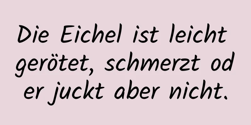 Die Eichel ist leicht gerötet, schmerzt oder juckt aber nicht.