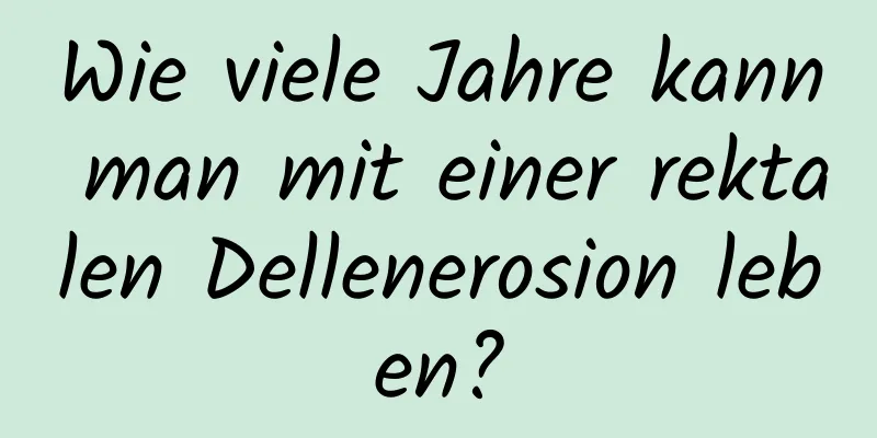 Wie viele Jahre kann man mit einer rektalen Dellenerosion leben?