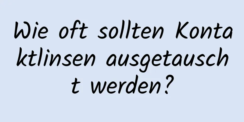 Wie oft sollten Kontaktlinsen ausgetauscht werden?