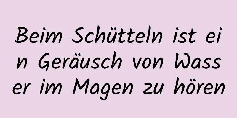 Beim Schütteln ist ein Geräusch von Wasser im Magen zu hören