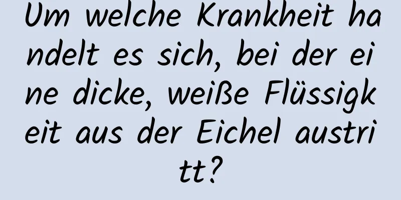 Um welche Krankheit handelt es sich, bei der eine dicke, weiße Flüssigkeit aus der Eichel austritt?