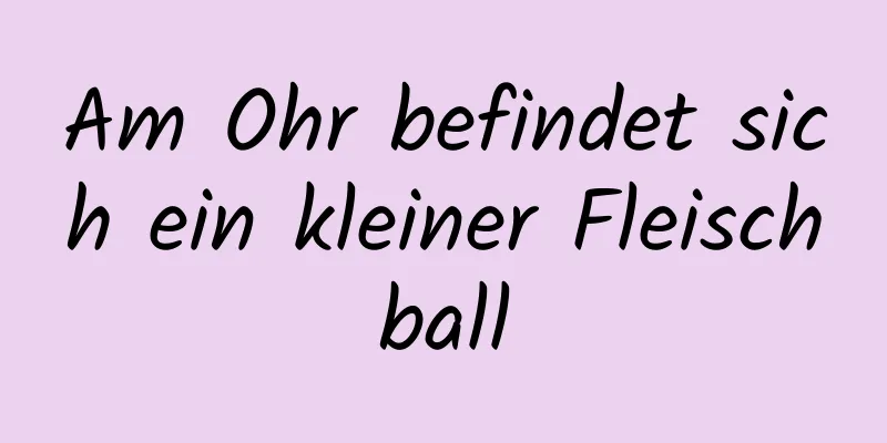 Am Ohr befindet sich ein kleiner Fleischball