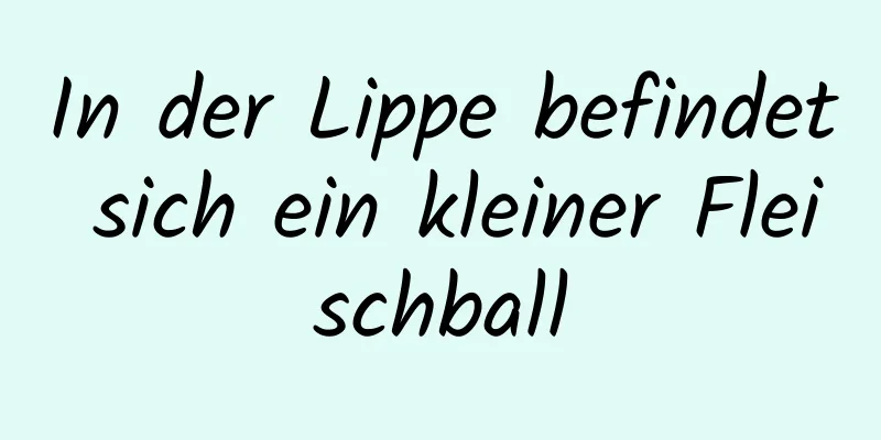 In der Lippe befindet sich ein kleiner Fleischball