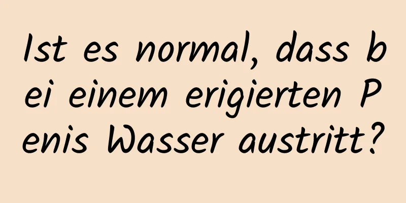 Ist es normal, dass bei einem erigierten Penis Wasser austritt?