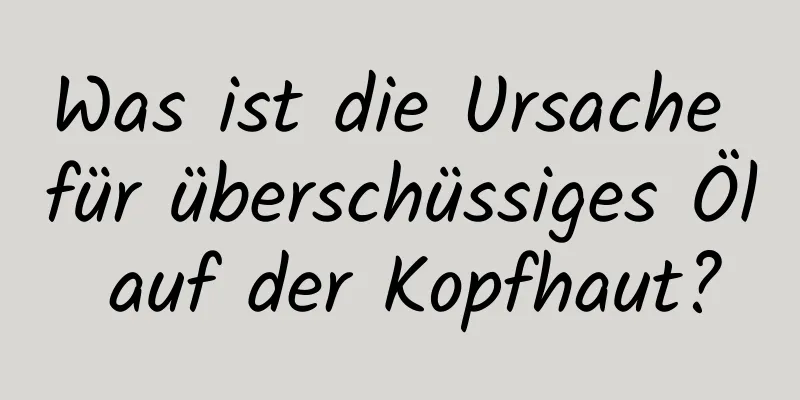 Was ist die Ursache für überschüssiges Öl auf der Kopfhaut?