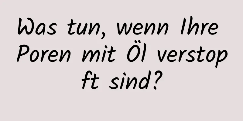 Was tun, wenn Ihre Poren mit Öl verstopft sind?