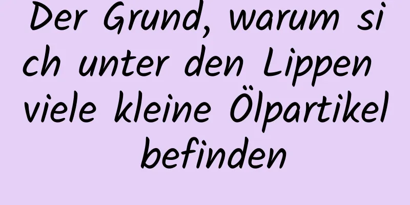 Der Grund, warum sich unter den Lippen viele kleine Ölpartikel befinden