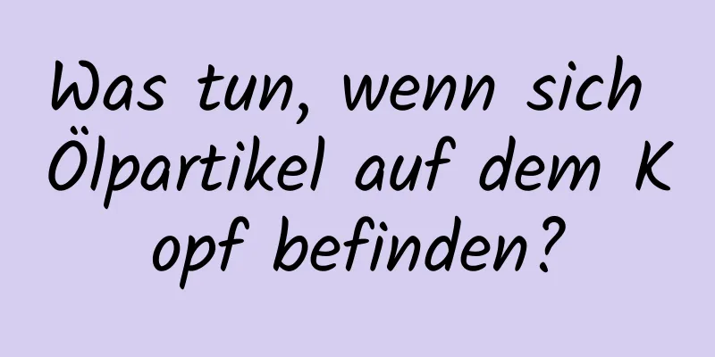 Was tun, wenn sich Ölpartikel auf dem Kopf befinden?