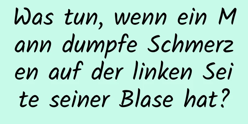 Was tun, wenn ein Mann dumpfe Schmerzen auf der linken Seite seiner Blase hat?